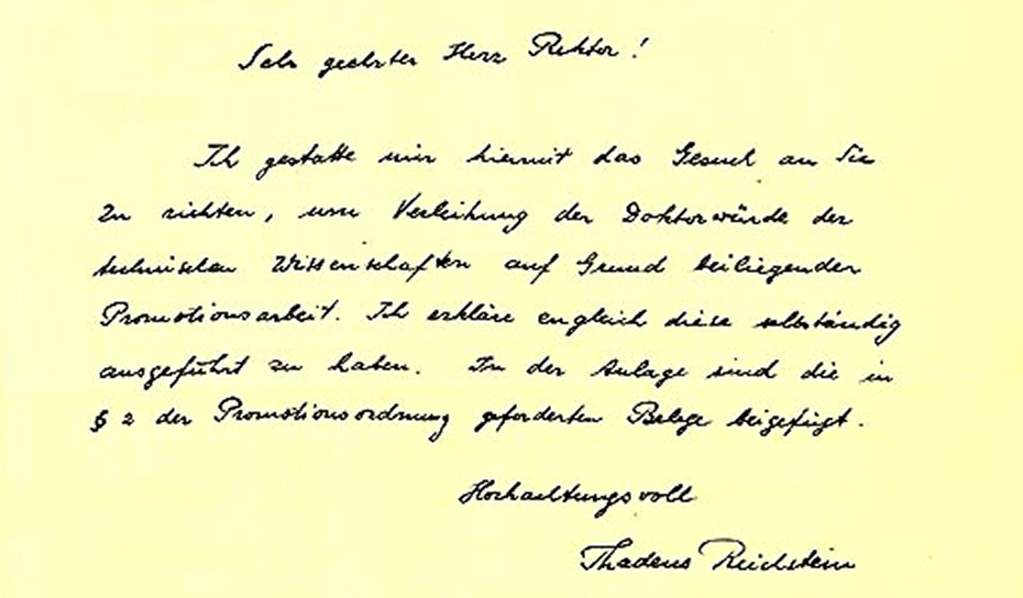 A letter from Thadeus Reichstein to the  Rector of the ETH Zurich "Sehr geehrter Herr Rektor Ich gestatte mir hiermit das Gesuch an Sie zu richten, [...] Verleihung der Doktorwürde der technischen Wissenschaften auf Grund beiliegender Promotionsarbeit. Ich erkläre [...] diese selbstständig ausgeführt zu haben. In der Auflage sind die in Paragraph 2 der Promotionsordnung geforderten Belege beigefügt. Hochachtungsvoll, Thadeus Reichstein"